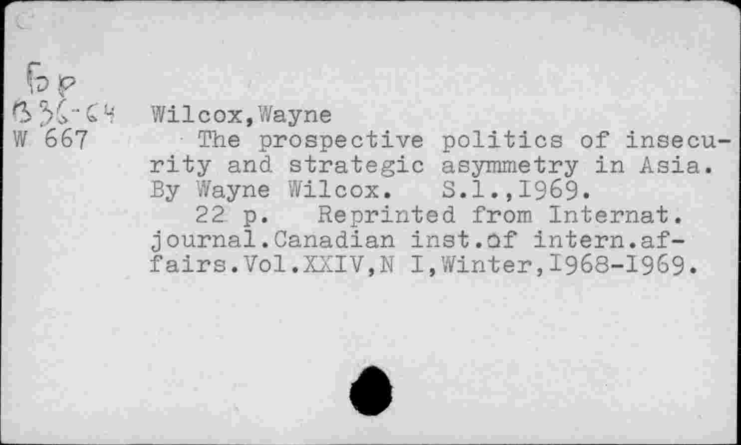 ﻿W 667
Wilcox,Wayne
The prospective politics of insecu rity and strategic asymmetry in Asia. By Wayne Wilcox. S.1.,I969.
22 p. Reprinted from Internat, journal.Canadian inst.Of intern.affairs .Vol.XXIV,N I,Winter,1968-1969.